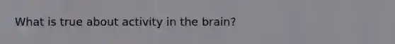 What is true about activity in the brain?