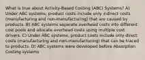 What is true about Activity-Based Costing (ABC) Systems? A) Under ABC systems, product costs include only indirect costs (manufacturing and non-manufacturing) that are caused by products. B) ABC systems separate overhead costs into different cost pools and allocate overhead costs using multiple cost drivers. C) Under ABC systems, product costs include only direct costs (manufacturing and non-manufacturing) that can be traced to products. D) ABC systems were developed before Absorption Costing systems