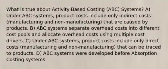 What is true about Activity-Based Costing (ABC) Systems? A) Under ABC systems, product costs include only indirect costs (manufacturing and non-manufacturing) that are caused by products. B) ABC systems separate overhead costs into different cost pools and allocate overhead costs using multiple cost drivers. C) Under ABC systems, product costs include only direct costs (manufacturing and non-manufacturing) that can be traced to products. D) ABC systems were developed before Absorption Costing systems