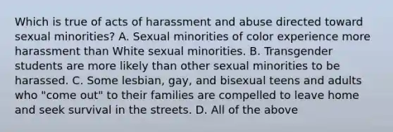 Which is true of acts of harassment and abuse directed toward sexual minorities? A. Sexual minorities of color experience more harassment than White sexual minorities. B. Transgender students are more likely than other sexual minorities to be harassed. C. Some lesbian, gay, and bisexual teens and adults who "come out" to their families are compelled to leave home and seek survival in the streets. D. All of the above