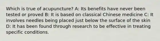 Which is true of acupuncture? A: Its benefits have never been tested or proved B: It is based on classical Chinese medicine C: It involves needles being placed just below the surface of the skin D: It has been found through research to be effective in treating specific conditions.