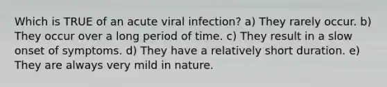 Which is TRUE of an acute viral infection? a) They rarely occur. b) They occur over a long period of time. c) They result in a slow onset of symptoms. d) They have a relatively short duration. e) They are always very mild in nature.