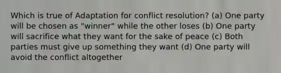 Which is true of Adaptation for conflict resolution? (a) One party will be chosen as "winner" while the other loses (b) One party will sacrifice what they want for the sake of peace (c) Both parties must give up something they want (d) One party will avoid the conflict altogether