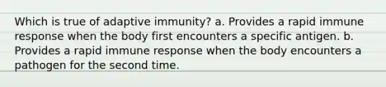 Which is true of adaptive immunity? a. Provides a rapid immune response when the body first encounters a specific antigen. b. Provides a rapid immune response when the body encounters a pathogen for the second time.