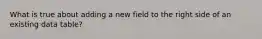 What is true about adding a new field to the right side of an existing data table?