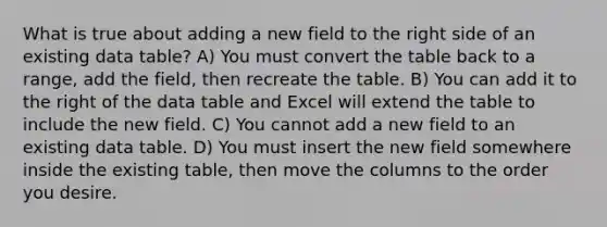 What is true about adding a new field to the right side of an existing data table? A) You must convert the table back to a range, add the field, then recreate the table. B) You can add it to the right of the data table and Excel will extend the table to include the new field. C) You cannot add a new field to an existing data table. D) You must insert the new field somewhere inside the existing table, then move the columns to the order you desire.