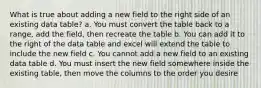 What is true about adding a new field to the right side of an existing data table? a. You must convert the table back to a range, add the field, then recreate the table b. You can add it to the right of the data table and excel will extend the table to include the new field c. You cannot add a new field to an existing data table d. You must insert the new field somewhere inside the existing table, then move the columns to the order you desire