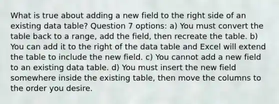 What is true about adding a new field to the right side of an existing data table? Question 7 options: a) You must convert the table back to a range, add the field, then recreate the table. b) You can add it to the right of the data table and Excel will extend the table to include the new field. c) You cannot add a new field to an existing data table. d) You must insert the new field somewhere inside the existing table, then move the columns to the order you desire.