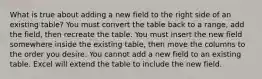 What is true about adding a new field to the right side of an existing table? You must convert the table back to a range, add the field, then recreate the table. You must insert the new field somewhere inside the existing table, then move the columns to the order you desire. You cannot add a new field to an existing table. Excel will extend the table to include the new field.