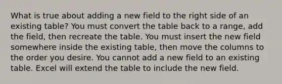 What is true about adding a new field to the right side of an existing table? You must convert the table back to a range, add the field, then recreate the table. You must insert the new field somewhere inside the existing table, then move the columns to the order you desire. You cannot add a new field to an existing table. Excel will extend the table to include the new field.