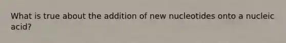 What is true about the addition of new nucleotides onto a nucleic acid?