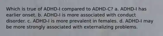 Which is true of ADHD-I compared to ADHD-C? a. ADHD-I has earlier onset. b. ADHD-I is more associated with conduct disorder. c. ADHD-I is more prevalent in females. d. ADHD-I may be more strongly associated with externalizing problems.