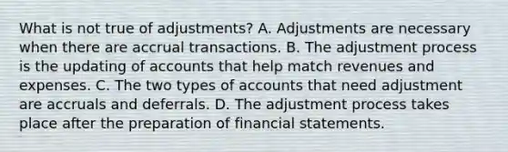 What is not true of adjustments? A. Adjustments are necessary when there are accrual transactions. B. The adjustment process is the updating of accounts that help match revenues and expenses. C. The two types of accounts that need adjustment are accruals and deferrals. D. The adjustment process takes place after the preparation of financial statements.