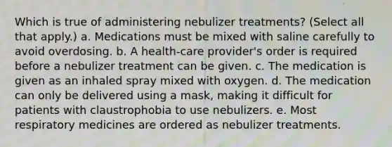 Which is true of administering nebulizer treatments? (Select all that apply.) a. Medications must be mixed with saline carefully to avoid overdosing. b. A health-care provider's order is required before a nebulizer treatment can be given. c. The medication is given as an inhaled spray mixed with oxygen. d. The medication can only be delivered using a mask, making it difficult for patients with claustrophobia to use nebulizers. e. Most respiratory medicines are ordered as nebulizer treatments.