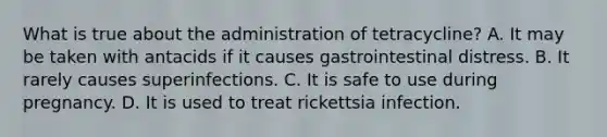 What is true about the administration of tetracycline? A. It may be taken with antacids if it causes gastrointestinal distress. B. It rarely causes superinfections. C. It is safe to use during pregnancy. D. It is used to treat rickettsia infection.