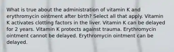 What is true about the administration of vitamin K and erythromycin ointment after birth? Select all that apply. Vitamin K activates clotting factors in the liver. Vitamin K can be delayed for 2 years. Vitamin K protects against trauma. Erythromycin ointment cannot be delayed. Erythromycin ointment can be delayed.