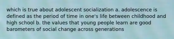 which is true about adolescent socialization a. adolescence is defined as the period of time in one's life between childhood and high school b. the values that young people learn are good barometers of social change across generations