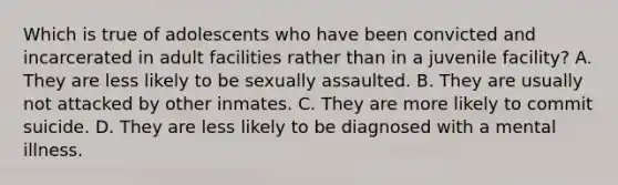 Which is true of adolescents who have been convicted and incarcerated in adult facilities rather than in a juvenile facility? A. They are less likely to be sexually assaulted. B. They are usually not attacked by other inmates. C. They are more likely to commit suicide. D. They are less likely to be diagnosed with a mental illness.