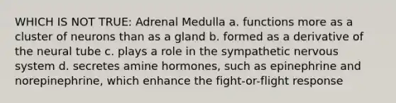 WHICH IS NOT TRUE: Adrenal Medulla a. functions more as a cluster of neurons than as a gland b. formed as a derivative of the neural tube c. plays a role in the sympathetic nervous system d. secretes amine hormones, such as epinephrine and norepinephrine, which enhance the fight-or-flight response