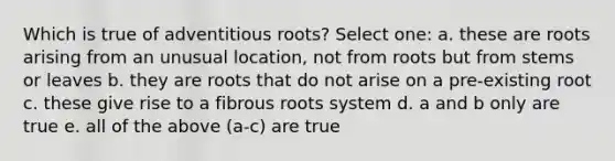 Which is true of adventitious roots? Select one: a. these are roots arising from an unusual location, not from roots but from stems or leaves b. they are roots that do not arise on a pre-existing root c. these give rise to a fibrous roots system d. a and b only are true e. all of the above (a-c) are true