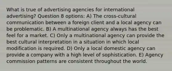 What is true of advertising agencies for international advertising? Question 8 options: A) The cross-cultural communication between a foreign client and a local agency can be problematic. B) A multinational agency always has the best feel for a market. C) Only a multinational agency can provide the best cultural interpretation in a situation in which local modification is required. D) Only a local domestic agency can provide a company with a high level of sophistication. E) Agency commission patterns are consistent throughout the world.