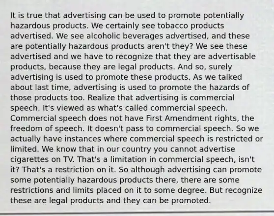 It is true that advertising can be used to promote potentially hazardous products. We certainly see tobacco products advertised. We see alcoholic beverages advertised, and these are potentially hazardous products aren't they? We see these advertised and we have to recognize that they are advertisable products, because they are legal products. And so, surely advertising is used to promote these products. As we talked about last time, advertising is used to promote the hazards of those products too. Realize that advertising is commercial speech. It's viewed as what's called commercial speech. Commercial speech does not have First Amendment rights, the freedom of speech. It doesn't pass to commercial speech. So we actually have instances where commercial speech is restricted or limited. We know that in our country you cannot advertise cigarettes on TV. That's a limitation in commercial speech, isn't it? That's a restriction on it. So although advertising can promote some potentially hazardous products there, there are some restrictions and limits placed on it to some degree. But recognize these are legal products and they can be promoted.