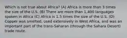 Which is not true about Africa? (A) Africa is more than 3 times the size of the U.S. (B) There are more than 1,400 languages spoken in Africa (C) Africa is 1.5 times the size of the U.S. (D) Copper was smelted, used extensively in West Africa, and was an important part of the trans-Saharan (through the Sahara Desert) trade route.