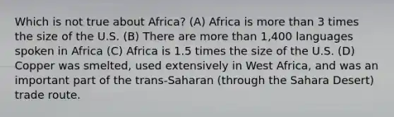 Which is not true about Africa? (A) Africa is more than 3 times the size of the U.S. (B) There are more than 1,400 languages spoken in Africa (C) Africa is 1.5 times the size of the U.S. (D) Copper was smelted, used extensively in West Africa, and was an important part of the trans-Saharan (through the Sahara Desert) trade route.