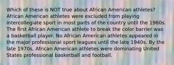 Which of these is NOT true about African American athletes? African American athletes were excluded from playing intercollegiate sport in most parts of the country until the 1960s. The first African American athlete to break the color barrier was a basketball player. No African American athletes appeared in the major professional sport leagues until the late 1940s. By the late 1970s, African American athletes were dominating United States professional basketball and football.