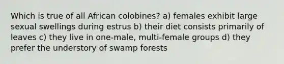 Which is true of all African colobines? a) females exhibit large sexual swellings during estrus b) their diet consists primarily of leaves c) they live in one-male, multi-female groups d) they prefer the understory of swamp forests