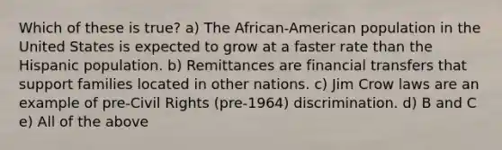 Which of these is true? a) The African-American population in the United States is expected to grow at a faster rate than the Hispanic population. b) Remittances are financial transfers that support families located in other nations. c) Jim Crow laws are an example of pre-Civil Rights (pre-1964) discrimination. d) B and C e) All of the above