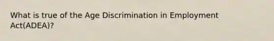 What is true of the Age Discrimination in Employment Act(ADEA)?