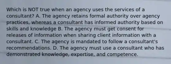 Which is NOT true when an agency uses the services of a consultant? A. The agency retains formal authority over agency practices, whereas a consultant has informed authority based on skills and knowledge B. The agency must get consent for releases of information when sharing client information with a consultant. C. The agency is mandated to follow a consultant's recommendations. D. The agency must use a consultant who has demonstrated knowledge, expertise, and competence.