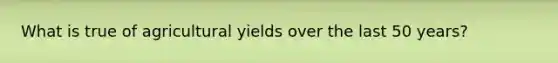 What is true of agricultural yields over the last 50 years?