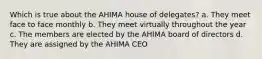 Which is true about the AHIMA house of delegates? a. They meet face to face monthly b. They meet virtually throughout the year c. The members are elected by the AHIMA board of directors d. They are assigned by the AHIMA CEO