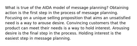 What is true of the AIDA model of message planning? Obtaining action is the first step in the process of message planning. Focusing on a unique selling proposition that aims an unsatisfied need is a way to arouse desire. Convincing customers that the product can meet their needs is a way to hold interest. Arousing desire is the final step in the process. Holding interest is the easiest step in message planning.