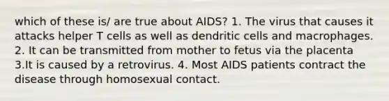 which of these is/ are true about AIDS? 1. The virus that causes it attacks helper T cells as well as dendritic cells and macrophages. 2. It can be transmitted from mother to fetus via the placenta 3.It is caused by a retrovirus. 4. Most AIDS patients contract the disease through homosexual contact.