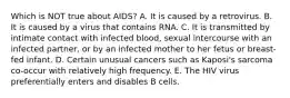 Which is NOT true about AIDS? A. It is caused by a retrovirus. B. It is caused by a virus that contains RNA. C. It is transmitted by intimate contact with infected blood, sexual intercourse with an infected partner, or by an infected mother to her fetus or breast-fed infant. D. Certain unusual cancers such as Kaposi's sarcoma co-occur with relatively high frequency. E. The HIV virus preferentially enters and disables B cells.