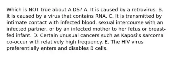 Which is NOT true about AIDS? A. It is caused by a retrovirus. B. It is caused by a virus that contains RNA. C. It is transmitted by intimate contact with infected blood, sexual intercourse with an infected partner, or by an infected mother to her fetus or breast-fed infant. D. Certain unusual cancers such as Kaposi's sarcoma co-occur with relatively high frequency. E. The HIV virus preferentially enters and disables B cells.