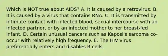 Which is NOT true about AIDS? A. It is caused by a retrovirus. B. It is caused by a virus that contains RNA. C. It is transmitted by intimate contact with infected blood, sexual intercourse with an infected partner, or by an infected mother to her breast-fed infant. D. Certain unusual cancers such as Kaposi's sarcoma co-occur with relatively high frequency. E. The HIV virus preferentially enters and disables B cells.