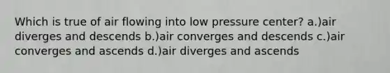 Which is true of air flowing into low pressure center? a.)air diverges and descends b.)air converges and descends c.)air converges and ascends d.)air diverges and ascends