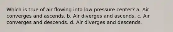 Which is true of air flowing into low pressure center? a. Air converges and ascends. b. Air diverges and ascends. c. Air converges and descends. d. Air diverges and descends.