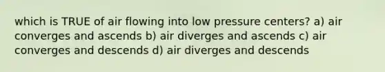 which is TRUE of air flowing into low pressure centers? a) air converges and ascends b) air diverges and ascends c) air converges and descends d) air diverges and descends