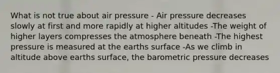 What is not true about air pressure - Air pressure decreases slowly at first and more rapidly at higher altitudes -The weight of higher layers compresses the atmosphere beneath -The highest pressure is measured at the earths surface -As we climb in altitude above earths surface, the barometric pressure decreases