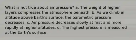 What is not true about air pressure? a. The weight of higher layers compresses the atmosphere beneath. b. As we climb in altitude above Earth's surface, the barometric pressure decreases. c. Air pressure decreases slowly at first and more rapidly at higher altitudes. d. The highest pressure is measured at the Earth's surface.