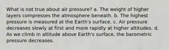 What is not true about air pressure? a. The weight of higher layers compresses the atmosphere beneath. b. The highest pressure is measured at the Earth's surface. c. Air pressure decreases slowly at first and more rapidly at higher altitudes. d. As we climb in altitude above Earth's surface, the barometric pressure decreases.