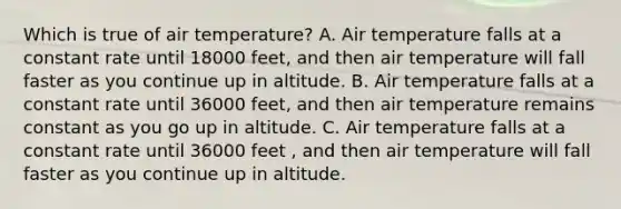 Which is true of air temperature? A. Air temperature falls at a constant rate until 18000 feet, and then air temperature will fall faster as you continue up in altitude. B. Air temperature falls at a constant rate until 36000 feet, and then air temperature remains constant as you go up in altitude. C. Air temperature falls at a constant rate until 36000 feet , and then air temperature will fall faster as you continue up in altitude.