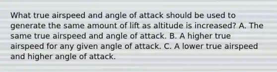 What true airspeed and angle of attack should be used to generate the same amount of lift as altitude is increased? A. The same true airspeed and angle of attack. B. A higher true airspeed for any given angle of attack. C. A lower true airspeed and higher angle of attack.