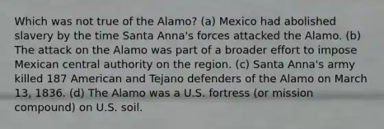 Which was not true of the Alamo? (a) Mexico had abolished slavery by the time Santa Anna's forces attacked the Alamo. (b) The attack on the Alamo was part of a broader effort to impose Mexican central authority on the region. (c) Santa Anna's army killed 187 American and Tejano defenders of the Alamo on March 13, 1836. (d) The Alamo was a U.S. fortress (or mission compound) on U.S. soil.