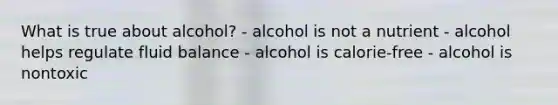 What is true about alcohol? - alcohol is not a nutrient - alcohol helps regulate fluid balance - alcohol is calorie-free - alcohol is nontoxic